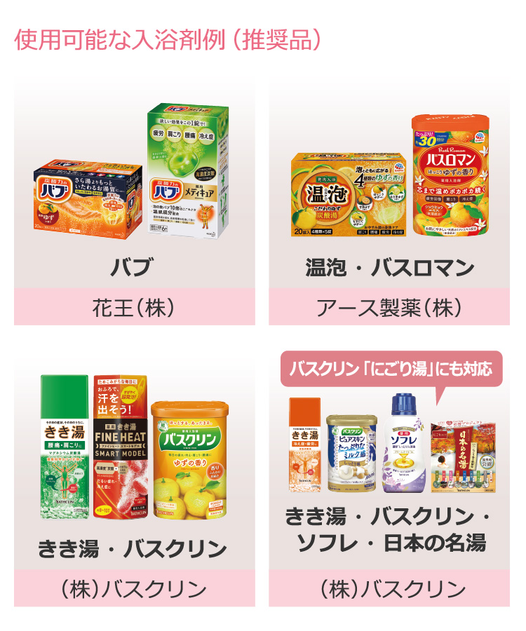 使用可能な入浴剤例（推奨品）バブ：花王（株）、温泡 ・ バスロマン：アース製薬（株）、きき湯 ・ バスクリン：（株）バスクリン、きき湯 ・ バスクリン ・ ソフレ ・ 日本の名湯：（株）バスクリン。バスクリン 「にごり湯」にも対応